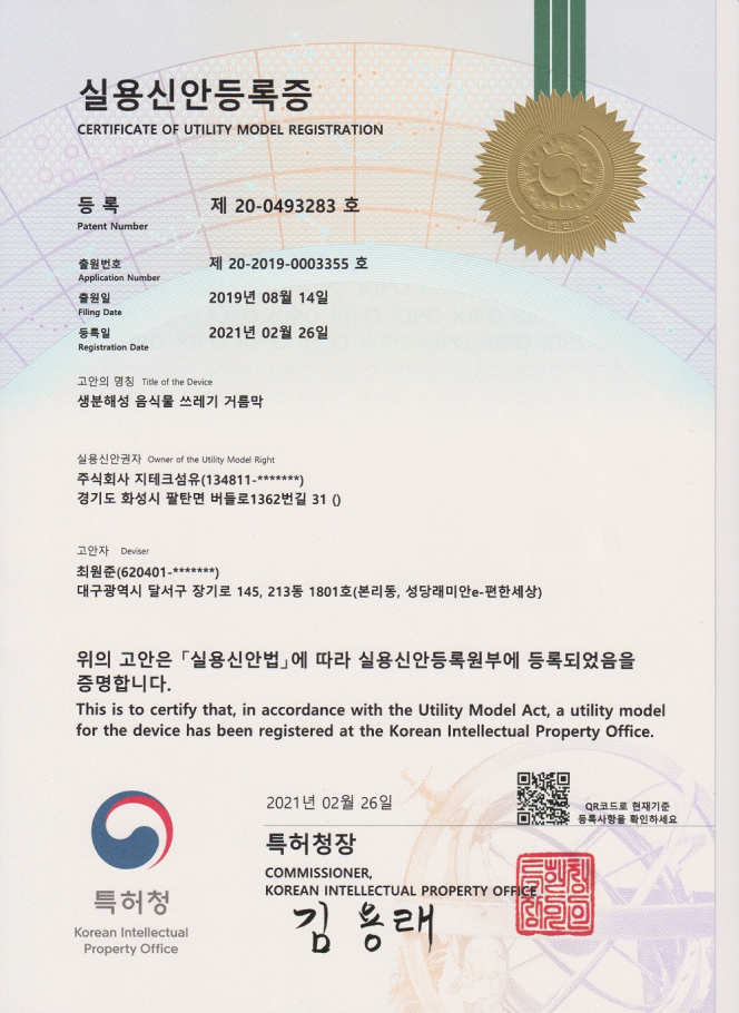 실용신안등록증(CERTIFICATE OF UTILITY MODEL REGISTRATION) 등록(Patent Number): 제 20-0493283호 출원번호(Application Number): 제 20-2019-0003355호 출원일(Filing Date): 2019년 08월 14일 등록일(Registration Date): 2021년 02월 26일 고안의 명칭(Title of the Device) 생분해성 음식물 쓰레기 거름막 실용신안권자(Owner of the Utility Model Right) 주식회사 지테크섬유(134811-*******) 경기도 화성시 팔탄면 버들로 1362번길 31 () 고안자(Deviser) 최원준(620401-*******) 대구광역시 달서구 장기로 145, 213동 1801호(본리동, 성당래미안e-편한세상) 위의 고안은 실용신안법에 따라 실용신안등록부에 등록되었음을 증명합니다. This is to certify that, in accordance with the Utility Model Act, a utility model for the device has been registered at the Korean Intellectual Property Office. 특허청(Korean Intellectual Property Office) 2021년 02월 26일 특허청장 김용래 COMMISSIONER, KOREAN INTELLECTUAL PROPERTY OFFICE 현재기준 등록사항 확인 QR코드 QR코드로 현재기준 등록사항을 확인하세요