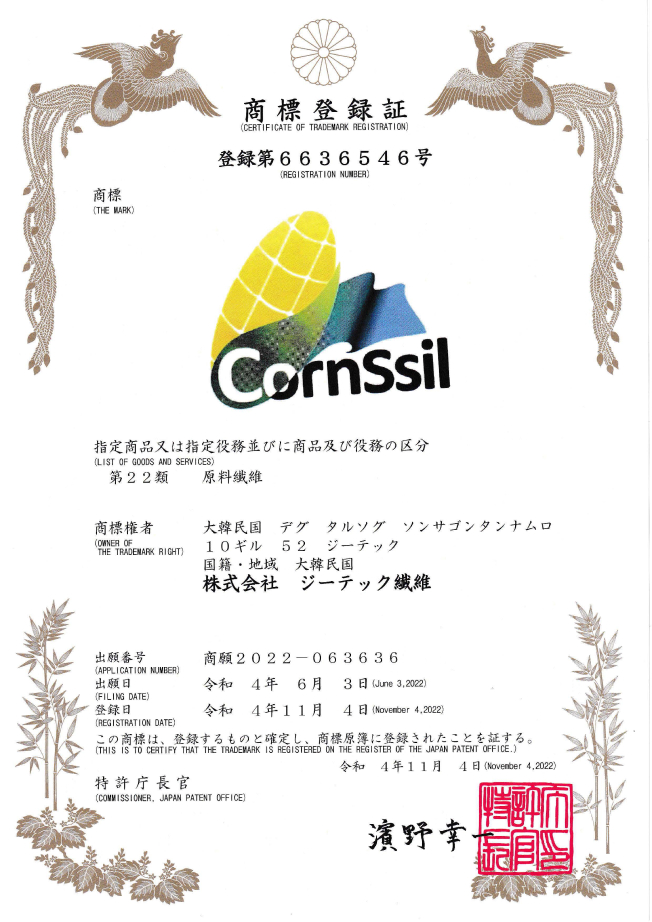 商標登録証 (CERTIFICATE OF TRADEMARK REGISTRATION) 登録第6636546号 (REGISTRATIO NNUMBER) 商標 (THE MARK) CornSsil 指定商品又は指定役務並びに商品及び役務の区分 (LIST OF GOODS AND SERVICES) 商標権者 (OWNER OF THE TRADEMARK RIGHT) 大韓民国 デグ タルソグ ソンサゴンタンナムロ 10ギル 52 ジーテック 国籍·地域 大韓民国 株式会社 ジーテック繊維 出願番号 (APPLICATION NUMBER): 商願2022- 063636 出願日 (FILING DATE): 令和 4年 6月 3日(June 3, 2022) 登録日 (REGISTRATING DATE): 令和 4年 11月 4日 (November 4, 2022) この商標は、 登録するものと確定し . 商標原薄に登録されたことを証する。 (THIS IS TO CERTIFY THAT THE TRADEMARK IS REGISTERED ON THE REGISTER OF THE REGISTER OF THE JAPAN PATENT OFFICE.) 令和 4年11月 4日 (November 4, 2022) 特許庁長官 (COMMISSIONER, JAPAN PATENT OFFICE) 濱野幸ー